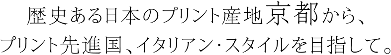 歴史ある日本のプリント産地京都から、プリント先進国、イタリアン・スタイルを目指して。