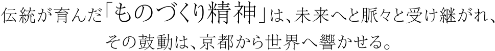 伝統が育んだ「ものづくり精神」は、未来へと脈々と受け継がれ、その鼓動は、京都から世界へ響かせる。